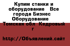 Купим станки и оборудование - Все города Бизнес » Оборудование   . Томская обл.,Кедровый г.